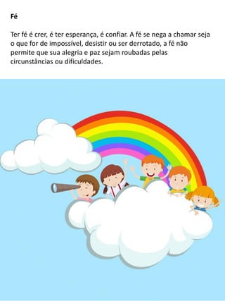 Fé
Ter fé é crer, é ter esperança, é confiar. A fé se nega a chamar seja
o que for de impossível, desistir ou ser derrotado, a fé não
permite que sua alegria e paz sejam roubadas pelas
circunstâncias ou dificuldades.
 