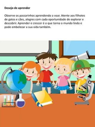 Desejo de aprender
Observe os passarinhos aprendendo a voar. Atente aos filhotes
de gatos e cães, alegres com cada oportunidade de explorar e
descobrir. Aprender e crescer é o que torna o mundo lindo e
pode embelezar a sua vida também.
 