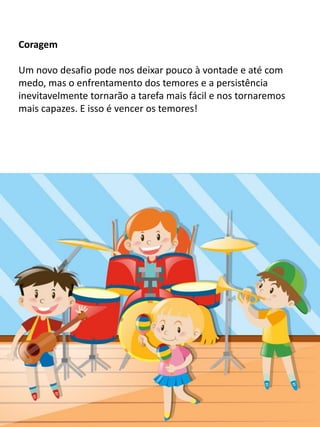 Coragem
Um novo desafio pode nos deixar pouco à vontade e até com
medo, mas o enfrentamento dos temores e a persistência
inevitavelmente tornarão a tarefa mais fácil e nos tornaremos
mais capazes. E isso é vencer os temores!
 