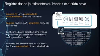 Registre dados já existentes ou importe conteúdo novo
Amazon S3 forma a camada de
armazenamento do Lake Formation
Registre buckets do S3 existentes contendo
seus dados
Configure o Lake Formation para criar os
buckets do S3 necessários e importar os
dados para dentro deles
Os dados são armazenados na sua conta.
Você tem acesso direto à eles. Não há lock-
in.
Data Lake Storage
Data
Catalog
Access
Control
Data import
Lake Formation
Crawlers ML-based
data prep
 