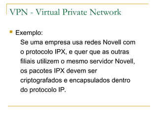 VPN - Virtual Private Network
 Exemplo:
Se uma empresa usa redes Novell com
o protocolo IPX, e quer que as outras
filiais utilizem o mesmo servidor Novell,
os pacotes IPX devem ser
criptografados e encapsulados dentro
do protocolo IP.
 