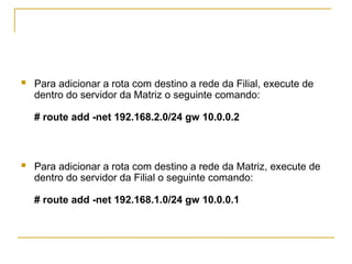  Para adicionar a rota com destino a rede da Filial, execute de
dentro do servidor da Matriz o seguinte comando:
# route add -net 192.168.2.0/24 gw 10.0.0.2
 Para adicionar a rota com destino a rede da Matriz, execute de
dentro do servidor da Filial o seguinte comando:
# route add -net 192.168.1.0/24 gw 10.0.0.1
 