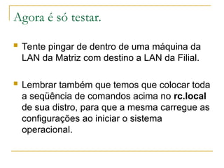 Agora é só testar.
 Tente pingar de dentro de uma máquina da
LAN da Matriz com destino a LAN da Filial.
 Lembrar também que temos que colocar toda
a seqüência de comandos acima no rc.local
de sua distro, para que a mesma carregue as
configurações ao iniciar o sistema
operacional.
 
