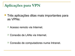 Aplicações para VPN
 Três aplicações ditas mais importantes para
as VPNs:
 Acesso remoto via Internet.
 Conexão de LANs via Internet.
 Conexão de computadores numa Intranet.
 