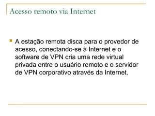 Acesso remoto via Internet
 A estação remota disca para o provedor de
acesso, conectando-se à Internet e o
software de VPN cria uma rede virtual
privada entre o usuário remoto e o servidor
de VPN corporativo através da Internet.
 