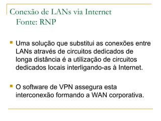 Conexão de LANs via Internet
Fonte: RNP
 Uma solução que substitui as conexões entre
LANs através de circuitos dedicados de
longa distância é a utilização de circuitos
dedicados locais interligando-as à Internet.
 O software de VPN assegura esta
interconexão formando a WAN corporativa.
 