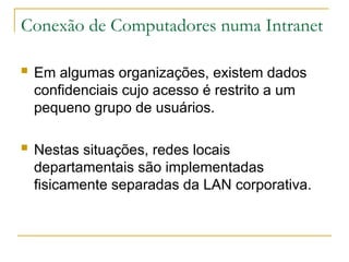 Conexão de Computadores numa Intranet
 Em algumas organizações, existem dados
confidenciais cujo acesso é restrito a um
pequeno grupo de usuários.
 Nestas situações, redes locais
departamentais são implementadas
fisicamente separadas da LAN corporativa.
 