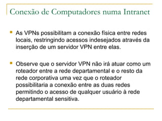 Conexão de Computadores numa Intranet
 As VPNs possibilitam a conexão física entre redes
locais, restringindo acessos indesejados através da
inserção de um servidor VPN entre elas.
 Observe que o servidor VPN não irá atuar como um
roteador entre a rede departamental e o resto da
rede corporativa uma vez que o roteador
possibilitaria a conexão entre as duas redes
permitindo o acesso de qualquer usuário à rede
departamental sensitiva.
 