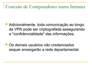 Conexão de Computadores numa Intranet
 Adicionalmente, toda comunicação ao longo
da VPN pode ser criptografada assegurando
a "confidencialidade" das informações.
 Os demais usuários não credenciados
sequer enxergarão a rede departamental.
 