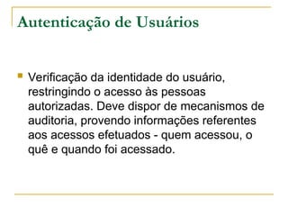 Autenticação de Usuários
 Verificação da identidade do usuário,
restringindo o acesso às pessoas
autorizadas. Deve dispor de mecanismos de
auditoria, provendo informações referentes
aos acessos efetuados - quem acessou, o
quê e quando foi acessado.
 
