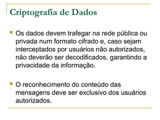 Criptografia de Dados
 Os dados devem trafegar na rede pública ou
privada num formato cifrado e, caso sejam
interceptados por usuários não autorizados,
não deverão ser decodificados, garantindo a
privacidade da informação.
 O reconhecimento do conteúdo das
mensagens deve ser exclusivo dos usuários
autorizados.
 