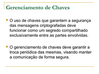 Gerenciamento de Chaves
 O uso de chaves que garantem a segurança
das mensagens criptografadas deve
funcionar como um segredo compartilhado
exclusivamente entre as partes envolvidas.
 O gerenciamento de chaves deve garantir a
troca periódica das mesmas, visando manter
a comunicação de forma segura.
 