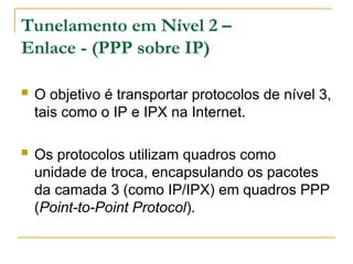 Tunelamento em Nível 2 –
Enlace - (PPP sobre IP)
 O objetivo é transportar protocolos de nível 3,
tais como o IP e IPX na Internet.
 Os protocolos utilizam quadros como
unidade de troca, encapsulando os pacotes
da camada 3 (como IP/IPX) em quadros PPP
(Point-to-Point Protocol).
 
