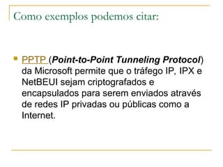 Como exemplos podemos citar:
 PPTP (Point-to-Point Tunneling Protocol)
da Microsoft permite que o tráfego IP, IPX e
NetBEUI sejam criptografados e
encapsulados para serem enviados através
de redes IP privadas ou públicas como a
Internet.
 