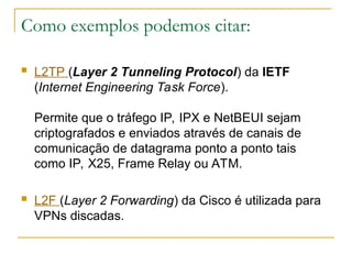 Como exemplos podemos citar:
 L2TP (Layer 2 Tunneling Protocol) da IETF
(Internet Engineering Task Force).
Permite que o tráfego IP, IPX e NetBEUI sejam
criptografados e enviados através de canais de
comunicação de datagrama ponto a ponto tais
como IP, X25, Frame Relay ou ATM.
 L2F (Layer 2 Forwarding) da Cisco é utilizada para
VPNs discadas.
 