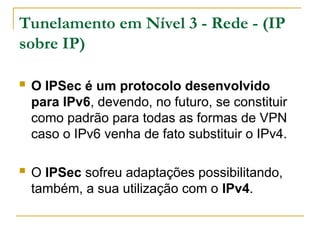 Tunelamento em Nível 3 - Rede - (IP
sobre IP)
 O IPSec é um protocolo desenvolvido
para IPv6, devendo, no futuro, se constituir
como padrão para todas as formas de VPN
caso o IPv6 venha de fato substituir o IPv4.
 O IPSec sofreu adaptações possibilitando,
também, a sua utilização com o IPv4.
 