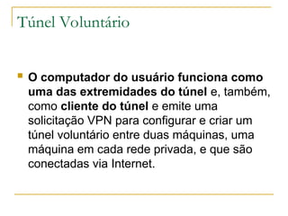 Túnel Voluntário
 O computador do usuário funciona como
uma das extremidades do túnel e, também,
como cliente do túnel e emite uma
solicitação VPN para configurar e criar um
túnel voluntário entre duas máquinas, uma
máquina em cada rede privada, e que são
conectadas via Internet.
 