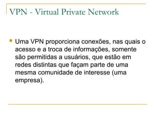 VPN - Virtual Private Network
 Uma VPN proporciona conexões, nas quais o
acesso e a troca de informações, somente
são permitidas a usuários, que estão em
redes distintas que façam parte de uma
mesma comunidade de interesse (uma
empresa).
 