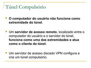 Túnel Compulsório
 O computador do usuário não funciona como
extremidade do túnel.
 Um servidor de acesso remoto, localizado entre o
computador do usuário e o servidor do túnel,
funciona como uma das extremidades e atua
como o cliente do túnel.
 Um servidor de acesso discado VPN configura e
cria um túnel compulsório.
 
