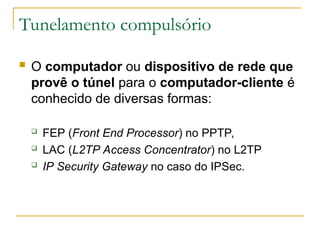 Tunelamento compulsório
 O computador ou dispositivo de rede que
provê o túnel para o computador-cliente é
conhecido de diversas formas:
 FEP (Front End Processor) no PPTP,
 LAC (L2TP Access Concentrator) no L2TP
 IP Security Gateway no caso do IPSec.
 