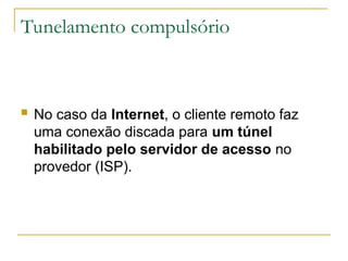 Tunelamento compulsório
 No caso da Internet, o cliente remoto faz
uma conexão discada para um túnel
habilitado pelo servidor de acesso no
provedor (ISP).
 