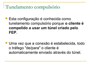 Tunelamento compulsório
 Esta configuração é conhecida como
tunelamento compulsório porque o cliente é
compelido a usar um túnel criado pelo
FEP.
 Uma vez que a conexão é estabelecida, todo
o tráfego "de/para" o cliente é
automaticamente enviado através do túnel.
 