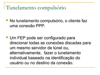 Tunelamento compulsório
 No tunelamento compulsório, o cliente faz
uma conexão PPP.
 Um FEP pode ser configurado para
direcionar todas as conexões discadas para
um mesmo servidor de túnel ou,
alternativamente, fazer o tunelamento
individual baseado na identificação do
usuário ou no destino da conexão.
 