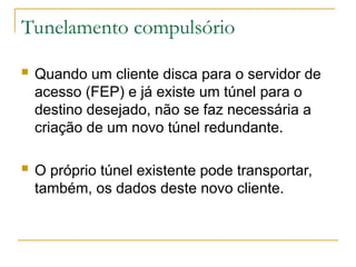Tunelamento compulsório
 Quando um cliente disca para o servidor de
acesso (FEP) e já existe um túnel para o
destino desejado, não se faz necessária a
criação de um novo túnel redundante.
 O próprio túnel existente pode transportar,
também, os dados deste novo cliente.
 
