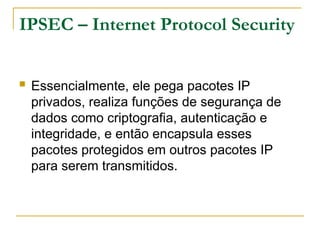 IPSEC – Internet Protocol Security
 Essencialmente, ele pega pacotes IP
privados, realiza funções de segurança de
dados como criptografia, autenticação e
integridade, e então encapsula esses
pacotes protegidos em outros pacotes IP
para serem transmitidos.
 