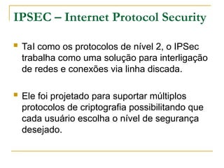 IPSEC – Internet Protocol Security
 Tal como os protocolos de nível 2, o IPSec
trabalha como uma solução para interligação
de redes e conexões via linha discada.
 Ele foi projetado para suportar múltiplos
protocolos de criptografia possibilitando que
cada usuário escolha o nível de segurança
desejado.
 