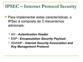 IPSEC – Internet Protocol Security
 Para implementar estas características, o
IPSec é composto de 3 mecanismos
adicionais:
 AH - Autentication Header.
 ESP - Encapsulation Security Payload.
 ISAKMP - Internet Security Association and
Key Management Protocol.
 