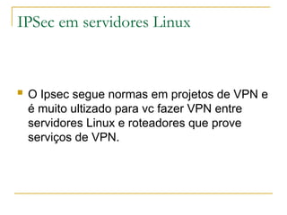 IPSec em servidores Linux
 O Ipsec segue normas em projetos de VPN e
é muito ultizado para vc fazer VPN entre
servidores Linux e roteadores que prove
serviços de VPN.
 