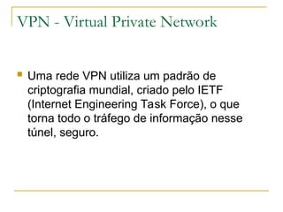 VPN - Virtual Private Network
 Uma rede VPN utiliza um padrão de
criptografia mundial, criado pelo IETF
(Internet Engineering Task Force), o que
torna todo o tráfego de informação nesse
túnel, seguro.
 