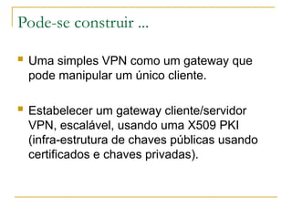 Pode-se construir ...
 Uma simples VPN como um gateway que
pode manipular um único cliente.
 Estabelecer um gateway cliente/servidor
VPN, escalável, usando uma X509 PKI
(infra-estrutura de chaves públicas usando
certificados e chaves privadas).
 