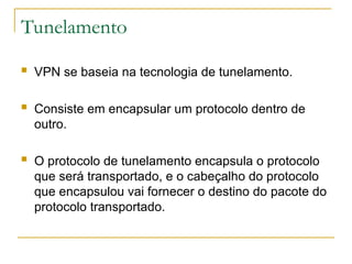 Tunelamento
 VPN se baseia na tecnologia de tunelamento.
 Consiste em encapsular um protocolo dentro de
outro.
 O protocolo de tunelamento encapsula o protocolo
que será transportado, e o cabeçalho do protocolo
que encapsulou vai fornecer o destino do pacote do
protocolo transportado.
 