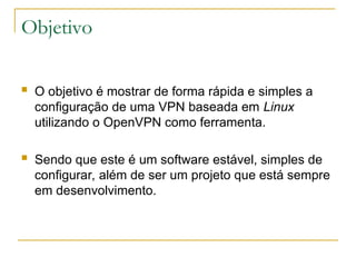 Objetivo
 O objetivo é mostrar de forma rápida e simples a
configuração de uma VPN baseada em Linux
utilizando o OpenVPN como ferramenta.
 Sendo que este é um software estável, simples de
configurar, além de ser um projeto que está sempre
em desenvolvimento.
 