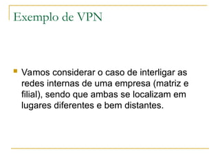 Exemplo de VPN
 Vamos considerar o caso de interligar as
redes internas de uma empresa (matriz e
filial), sendo que ambas se localizam em
lugares diferentes e bem distantes.
 
