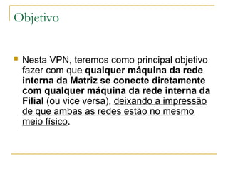 Objetivo
 Nesta VPN, teremos como principal objetivo
fazer com que qualquer máquina da rede
interna da Matriz se conecte diretamente
com qualquer máquina da rede interna da
Filial (ou vice versa), deixando a impressão
de que ambas as redes estão no mesmo
meio físico.
 