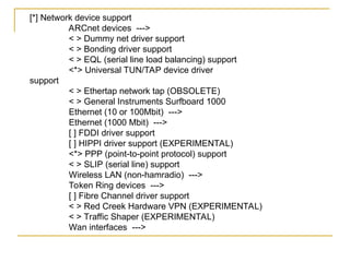 [*] Network device support
ARCnet devices --->
< > Dummy net driver support
< > Bonding driver support
< > EQL (serial line load balancing) support
<*> Universal TUN/TAP device driver
support
< > Ethertap network tap (OBSOLETE)
< > General Instruments Surfboard 1000
Ethernet (10 or 100Mbit) --->
Ethernet (1000 Mbit) --->
[ ] FDDI driver support
[ ] HIPPI driver support (EXPERIMENTAL)
<*> PPP (point-to-point protocol) support
< > SLIP (serial line) support
Wireless LAN (non-hamradio) --->
Token Ring devices --->
[ ] Fibre Channel driver support
< > Red Creek Hardware VPN (EXPERIMENTAL)
< > Traffic Shaper (EXPERIMENTAL)
Wan interfaces --->
 