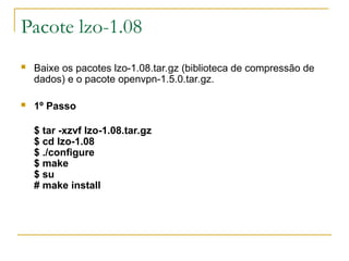 Pacote lzo-1.08
 Baixe os pacotes lzo-1.08.tar.gz (biblioteca de compressão de
dados) e o pacote openvpn-1.5.0.tar.gz.
 1º Passo
$ tar -xzvf lzo-1.08.tar.gz
$ cd lzo-1.08
$ ./configure
$ make
$ su
# make install
 