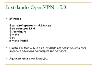 Instalando OpenVPN 1.5.0
 2º Passo
$ tar -xzvf openvpn-1.5.0.tar.gz
$ cd openvpn-1.5.0
$ ./configure
$ make
$ su
# make install
 Pronto. O OpenVPN já está instalado em nosso sistema com
suporte à biblioteca de compressão de dados.
 Agora só resta a configuração.
 