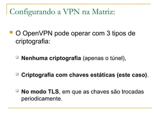 Configurando a VPN na Matriz:
 O OpenVPN pode operar com 3 tipos de
criptografia:
 Nenhuma criptografia (apenas o túnel),
 Criptografia com chaves estáticas (este caso).
 No modo TLS, em que as chaves são trocadas
periodicamente.
 