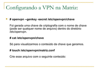 Configurando a VPN na Matriz:
 # openvpn --genkey -secret /etc/openvpn/chave
Foi gerada uma chave de criptografia com o nome de chave
(pode ser qualquer nome de arquivo) dentro do diretório
/etc/openvpn.
# cat /etc/openvpn/chave
Só para visualizarmos o conteúdo da chave que geramos.
# touch /etc/openvpn/matriz.conf
Crie esse arquivo com o seguinte conteúdo:
 