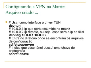 Configurando a VPN na Matriz:
Arquivo criado ...
 # Usar como interface o driver TUN
dev tun
# 10.0.0.1 ip que será assumido na matriz
# 10.0.0.2 ip remoto, ou seja, esse será o ip da filial
ifconfig 10.0.0.1 10.0.0.2
# Entra no diretório onde se encontram os arquivos
de configuração
cd /etc/openvpn
# Indica que esse túnel possui uma chave de
criptografia
secret chave
 