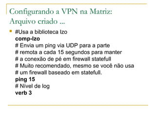 Configurando a VPN na Matriz:
Arquivo criado ...
 #Usa a biblioteca lzo
comp-lzo
# Envia um ping via UDP para a parte
# remota a cada 15 segundos para manter
# a conexão de pé em firewall statefull
# Muito recomendado, mesmo se você não usa
# um firewall baseado em statefull.
ping 15
# Nível de log
verb 3
 