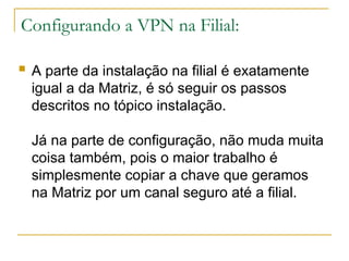 Configurando a VPN na Filial:
 A parte da instalação na filial é exatamente
igual a da Matriz, é só seguir os passos
descritos no tópico instalação.
Já na parte de configuração, não muda muita
coisa também, pois o maior trabalho é
simplesmente copiar a chave que geramos
na Matriz por um canal seguro até a filial.
 