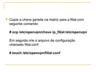  Copie a chave gerada na matriz para a filial com
seguinte comando:
# scp /etc/openvpn/chave ip_filial:/etc/openvpn
Em seguida crie o arquivo de configuração
chamado filial.conf:
# touch /etc/openvpn/filial.conf
 