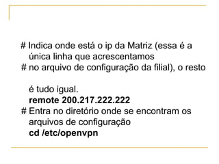 # Indica onde está o ip da Matriz (essa é a
única linha que acrescentamos
# no arquivo de configuração da filial), o resto
é tudo igual.
remote 200.217.222.222
# Entra no diretório onde se encontram os
arquivos de configuração
cd /etc/openvpn
 