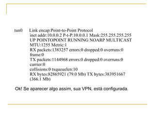 tun0 Link encap:Point-to-Point Protocol
inet addr:10.0.0.2 P-t-P:10.0.0.1 Mask:255.255.255.255
UP POINTOPOINT RUNNING NOARP MULTICAST
MTU:1255 Metric:1
RX packets:1383257 errors:0 dropped:0 overruns:0
frame:0
TX packets:1144968 errors:0 dropped:0 overruns:0
carrier:0
collisions:0 txqueuelen:10
RX bytes:82865921 (79.0 Mb) TX bytes:383951667
(366.1 Mb)
Ok! Se aparecer algo assim, sua VPN, está configurada.
 