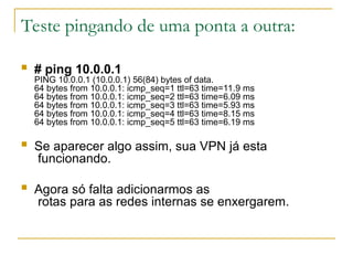 Teste pingando de uma ponta a outra:
 # ping 10.0.0.1
PING 10.0.0.1 (10.0.0.1) 56(84) bytes of data.
64 bytes from 10.0.0.1: icmp_seq=1 ttl=63 time=11.9 ms
64 bytes from 10.0.0.1: icmp_seq=2 ttl=63 time=6.09 ms
64 bytes from 10.0.0.1: icmp_seq=3 ttl=63 time=5.93 ms
64 bytes from 10.0.0.1: icmp_seq=4 ttl=63 time=8.15 ms
64 bytes from 10.0.0.1: icmp_seq=5 ttl=63 time=6.19 ms
 Se aparecer algo assim, sua VPN já esta
funcionando.
 Agora só falta adicionarmos as
rotas para as redes internas se enxergarem.
 